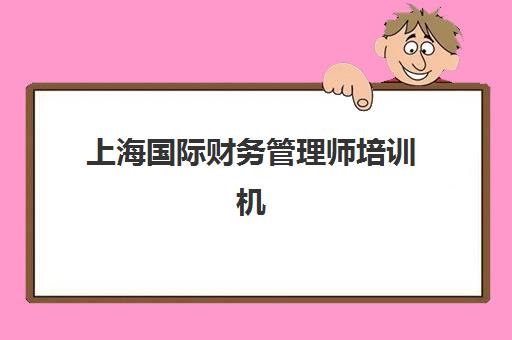 上海国际财务管理师培训机构如何选？2025年精品课程对比与择校指南