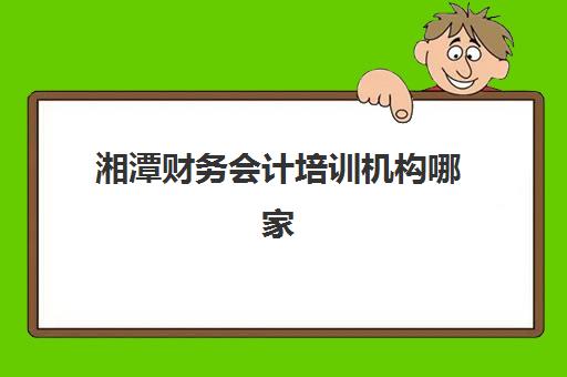 湘潭财务会计培训机构哪家强？零基础入门与实战班型全面测评
