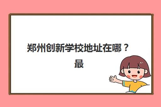 郑州创新学校地址在哪？最新三大校区位置、交通路线与择校攻略全解析