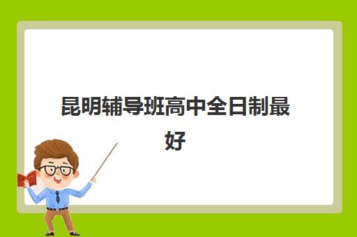 昆明辅导班高中全日制最好辅导学校排名如何查询？2025年最新前十榜单与择校全指南