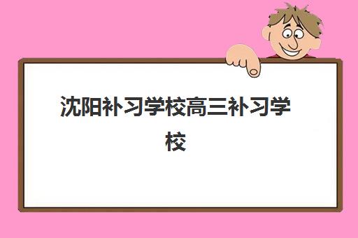 沈阳补习学校高三补习学校最好的培训机构排名如何选？2025年十大机构综合评测与择校指南