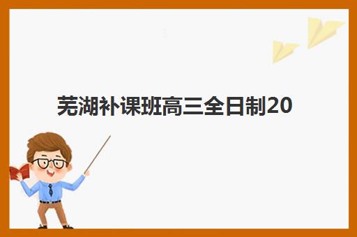芜湖补课班高三全日制2025报名时间表格如何安排？最新课程表、费用对比与择校全指南