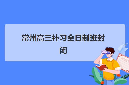 常州高三补习全日制班封闭式集训营有哪些？2025年最新前十强实力解析与择校全指南