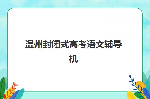 温州封闭式高考语文辅导机构有哪些学校可选？2025年十大靠谱机构推荐与择校指南