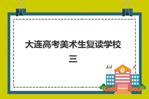 大连高考美术生复读学校三大公办机构特色对比如何查询？2025年最新评估与科学择校全指南