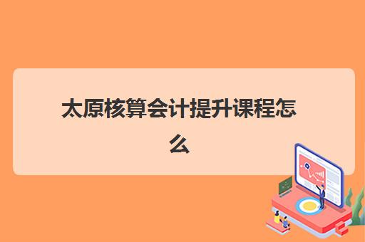 太原核算会计提升课程怎么选？2025年实操培训学校推荐与择校全指南