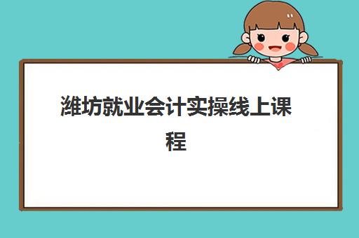 潍坊就业会计实操线上课程辅导学校哪家好一点？2025年最新机构评测与择校全攻略