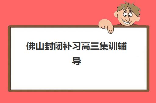 佛山封闭补习高三集训辅导机构哪家比较好？2025年佛山地区最新权威排名榜单详细解析与科学择校全攻略