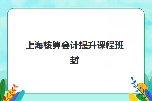 上海核算会计提升课程班封闭管理多少钱一个月？2025年最新费用解析与择校指南
