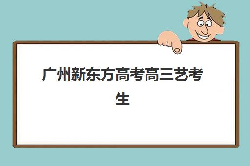 广州新东方高考高三艺考生文化培训班费用多少钱？2025年收费标准全面解析与高性价比报读指南