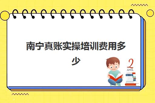 南宁真账实操培训费用多少？2025年课程价格、学习时长与择校全攻略