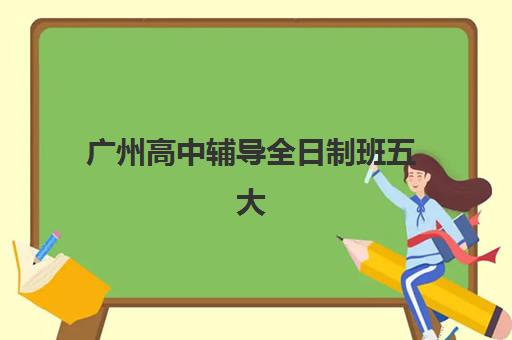 广州高中辅导全日制班五大特色机构多维评估：2025年顶尖机构综合评测与择校指南