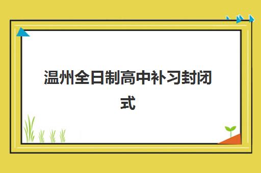温州全日制高中补习封闭式集训营有哪些学校？2025年课程体系与择校全攻略