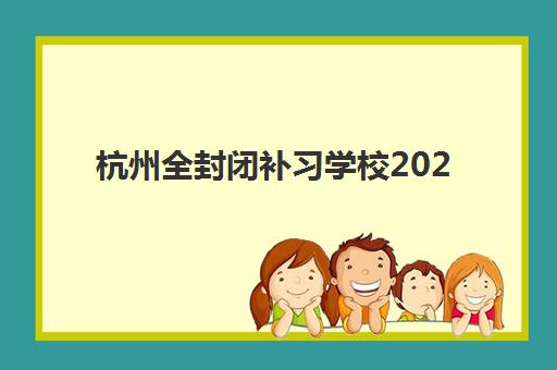 杭州全封闭补习学校2025年时间如何安排？各校开学日期与课程规划详解