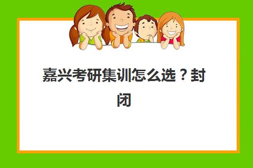 嘉兴考研集训怎么选？封闭式培训机构排名与择校攻略