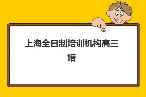 上海全日制培训机构高三培训班哪个最好一点？2025年最新排名解析与科学择校全指南