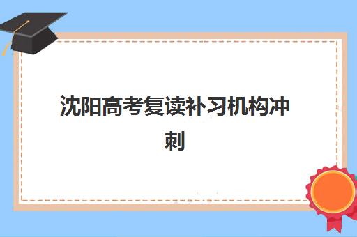 沈阳高考复读补习机构冲刺培训班哪个最好一点？2025年十大顶尖机构实力对比与择校指南