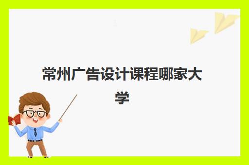 常州广告设计课程哪家大学最容易学？盘点各院校课程特色与入学要求