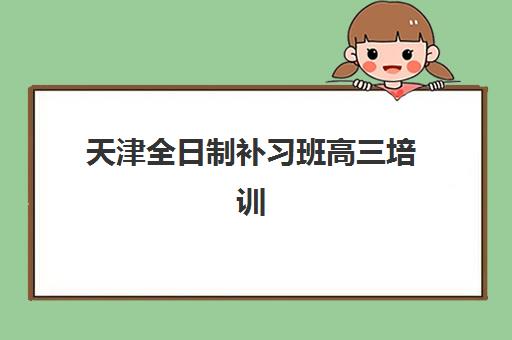 天津全日制补习班高三培训机构如何选？2025年排名前十机构综合评测与择校指南