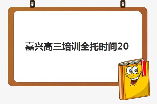 嘉兴高三培训全托时间2025年公布，最新开学安排与高口碑机构选择全指南