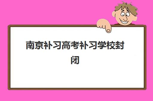 南京补习高考补习学校封闭式集训营地址电话查询？2025年最新校区信息与择校指南
