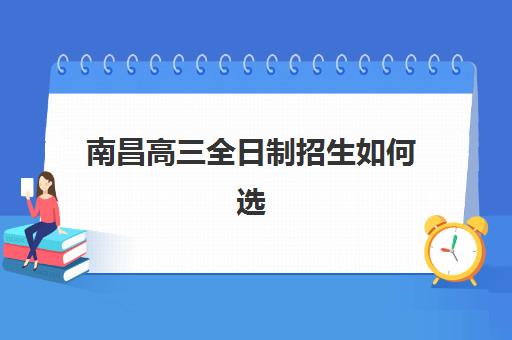 南昌高三全日制招生如何选？2025年五大机构服务能力深度对比与择校指南