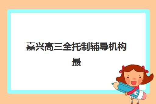 嘉兴高三全托制辅导机构最新排行榜如何查询？2025年全面解析十大机构排名与科学择校全指南