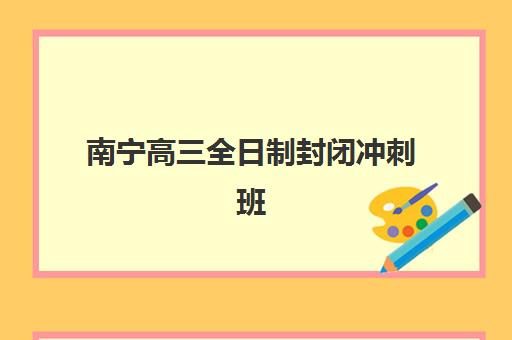 南宁高三全日制封闭冲刺班如何选？2025年五大机构提分效果深度评测与择校指南