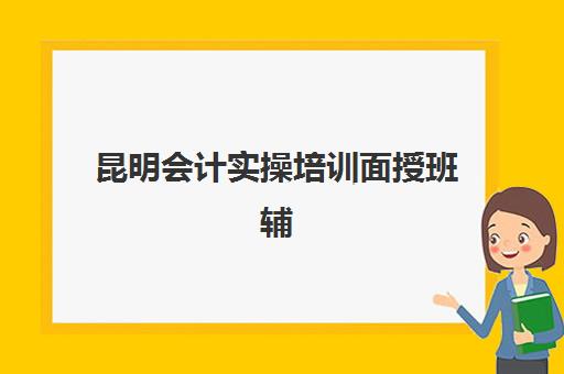 昆明会计实操培训面授班辅导班哪个比较好一点？2025年口碑机构推荐、课程特色与选择全指南