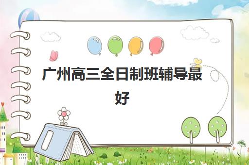 广州高三全日制班辅导最好的培训机构排名如何查询？2025年最新实力对比与择校全指南