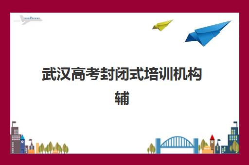 武汉高考封闭式培训机构辅导机构哪家强一点啊？2025年十大机构实力排名、择校技巧与真实口碑深度解析