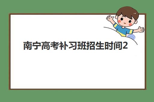 南宁高考补习班招生时间2025年公布了吗？最新招生日程、报名流程与备考指南全解析