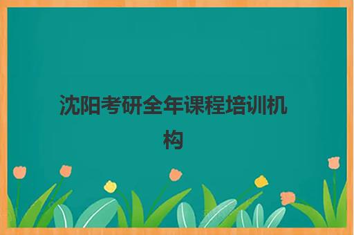 沈阳考研全年课程培训机构如何选？2025年五大优质机构特色对比与择校指南