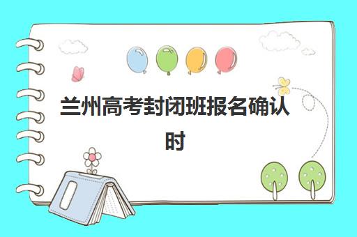 兰州高考封闭班报名确认时间是几号？2025年各机构时间节点与完整流程指南