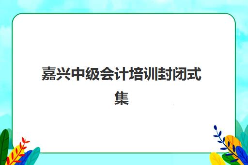 嘉兴中级会计培训封闭式集训营怎么样？2025年收费标准、效果实测与择校全指南