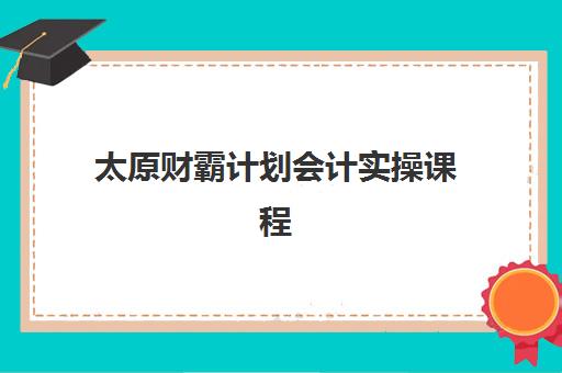 太原财霸计划会计实操课程集训营排名前十名如何选？2025年最新机构对比与择校指南