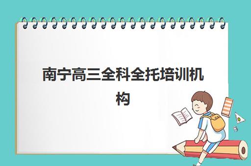 南宁高三全科全托培训机构哪个好一点？2025年排名前十强机构综合评测与择校指南