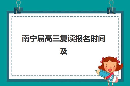南宁届高三复读报名时间及流程安排表如何科学规划？2025年最新时间节点、报名步骤与备考指南全解析