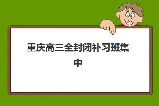 重庆高三全封闭补习班集中训练营有哪些机构？2025年十大靠谱机构详细对比与择校指南