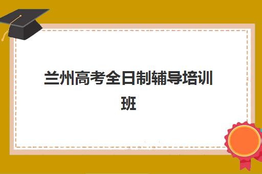 兰州高考全日制辅导培训班培训机构哪个比较好？2025年最新权威排名、各校特色解析与科学择校全指南