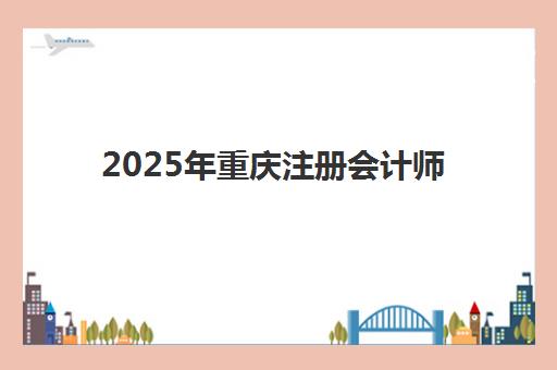 2025年重庆注册会计师考试时间如何安排？准考证打印时间、报名流程与备考全攻略
