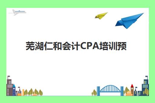 芜湖仁和会计CPA培训预报名考点有哪些地方？2025年最新考点分布与报名全指南