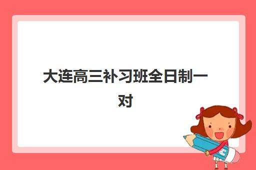 大连高三补习班全日制一对一最容易的大学排名是什么？2025年最新前十机构对比与择校全攻略
