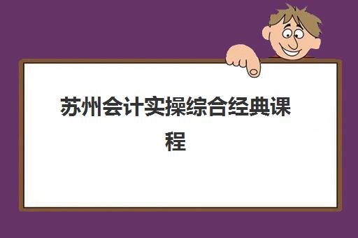 苏州会计实操综合经典课程辅导机构哪家强些啊？2023年最新实力排名、择校标准与成功经验全解析