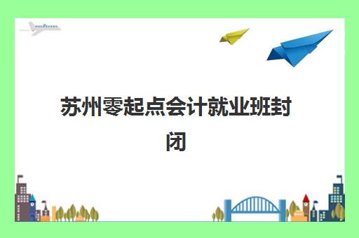 苏州零起点会计就业班封闭学校有哪些选择？2025年最新全封闭培训学校盘点与择校指南