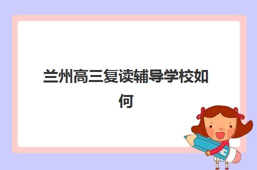 兰州高三复读辅导学校如何选？2025年十大机构排名、收费标准与择校全指南