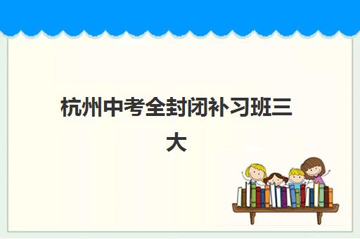 杭州中考全封闭补习班三大机构特色对比，2025年最新择校指南与避坑攻略