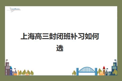 上海高三封闭班补习如何选？五大特色机构多维评估与择校攻略