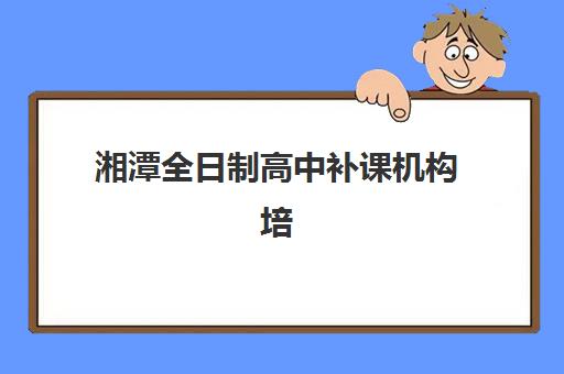 湘潭全日制高中补课机构培训学校排名前十名如何选择？2025年最新权威榜单与择校全攻略