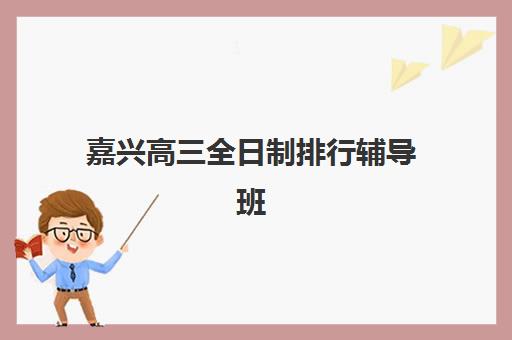 嘉兴高三全日制排行辅导班有哪些学校招生？2025年最新机构排名、招生政策与择校全攻略